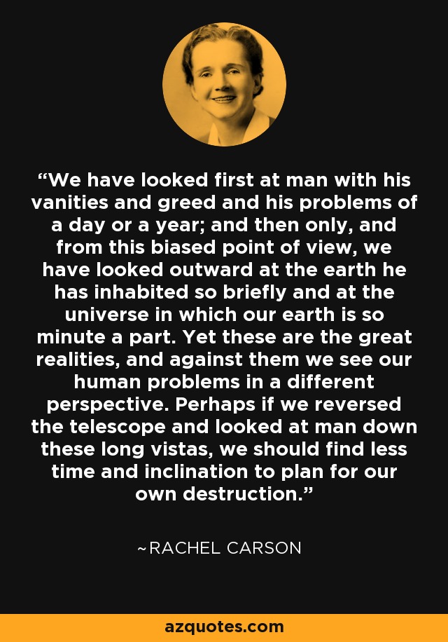 We have looked first at man with his vanities and greed and his problems of a day or a year; and then only, and from this biased point of view, we have looked outward at the earth he has inhabited so briefly and at the universe in which our earth is so minute a part. Yet these are the great realities, and against them we see our human problems in a different perspective. Perhaps if we reversed the telescope and looked at man down these long vistas, we should find less time and inclination to plan for our own destruction. - Rachel Carson