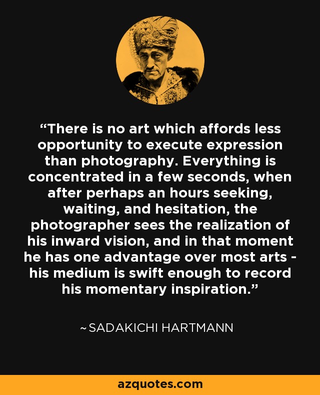 There is no art which affords less opportunity to execute expression than photography. Everything is concentrated in a few seconds, when after perhaps an hours seeking, waiting, and hesitation, the photographer sees the realization of his inward vision, and in that moment he has one advantage over most arts - his medium is swift enough to record his momentary inspiration. - Sadakichi Hartmann