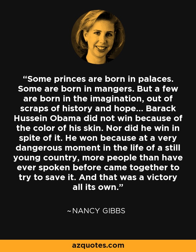 Some princes are born in palaces. Some are born in mangers. But a few are born in the imagination, out of scraps of history and hope... Barack Hussein Obama did not win because of the color of his skin. Nor did he win in spite of it. He won because at a very dangerous moment in the life of a still young country, more people than have ever spoken before came together to try to save it. And that was a victory all its own. - Nancy Gibbs