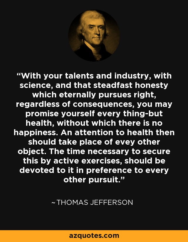 With your talents and industry, with science, and that steadfast honesty which eternally pursues right, regardless of consequences, you may promise yourself every thing-but health, without which there is no happiness. An attention to health then should take place of evey other object. The time necessary to secure this by active exercises, should be devoted to it in preference to every other pursuit. - Thomas Jefferson