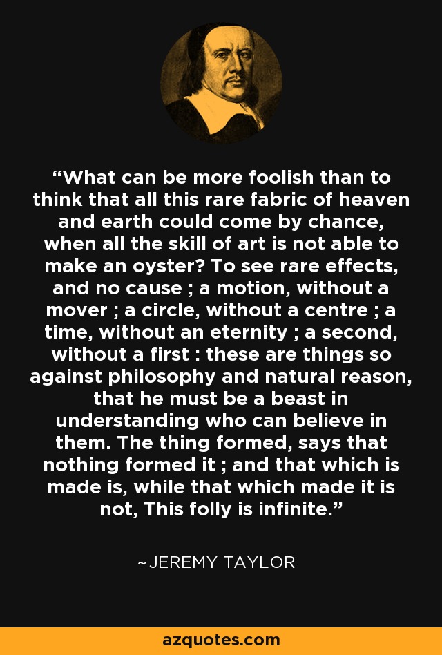 What can be more foolish than to think that all this rare fabric of heaven and earth could come by chance, when all the skill of art is not able to make an oyster? To see rare effects, and no cause ; a motion, without a mover ; a circle, without a centre ; a time, without an eternity ; a second, without a first : these are things so against philosophy and natural reason, that he must be a beast in understanding who can believe in them. The thing formed, says that nothing formed it ; and that which is made is, while that which made it is not, This folly is infinite. - Jeremy Taylor