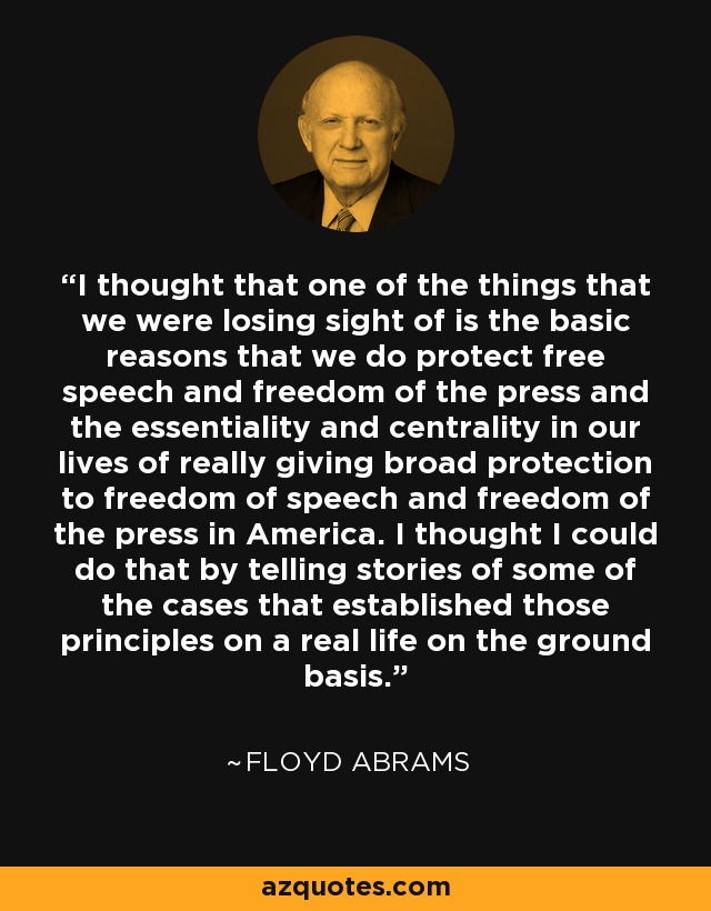 I thought that one of the things that we were losing sight of is the basic reasons that we do protect free speech and freedom of the press and the essentiality and centrality in our lives of really giving broad protection to freedom of speech and freedom of the press in America. I thought I could do that by telling stories of some of the cases that established those principles on a real life on the ground basis. - Floyd Abrams