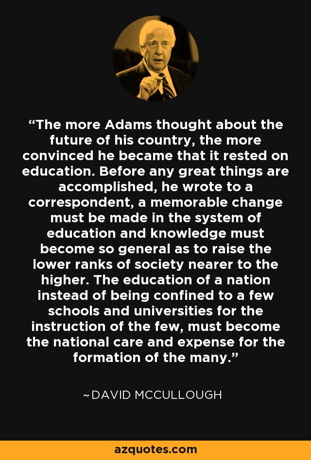 The more Adams thought about the future of his country, the more convinced he became that it rested on education. Before any great things are accomplished, he wrote to a correspondent, a memorable change must be made in the system of education and knowledge must become so general as to raise the lower ranks of society nearer to the higher. The education of a nation instead of being confined to a few schools and universities for the instruction of the few, must become the national care and expense for the formation of the many. - David McCullough