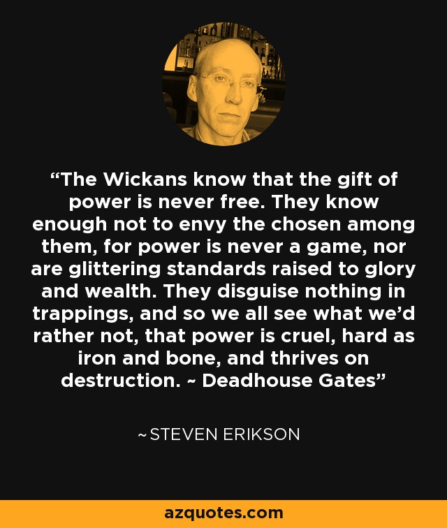 The Wickans know that the gift of power is never free. They know enough not to envy the chosen among them, for power is never a game, nor are glittering standards raised to glory and wealth. They disguise nothing in trappings, and so we all see what we'd rather not, that power is cruel, hard as iron and bone, and thrives on destruction. ~ Deadhouse Gates - Steven Erikson