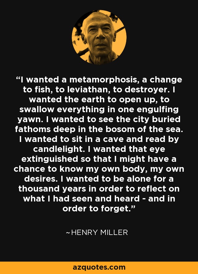 I wanted a metamorphosis, a change to fish, to leviathan, to destroyer. I wanted the earth to open up, to swallow everything in one engulfing yawn. I wanted to see the city buried fathoms deep in the bosom of the sea. I wanted to sit in a cave and read by candlelight. I wanted that eye extinguished so that I might have a chance to know my own body, my own desires. I wanted to be alone for a thousand years in order to reflect on what I had seen and heard - and in order to forget. - Henry Miller