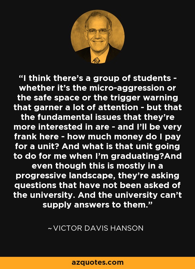 I think there's a group of students - whether it's the micro-aggression or the safe space or the trigger warning that garner a lot of attention - but that the fundamental issues that they're more interested in are - and I'll be very frank here - how much money do I pay for a unit? And what is that unit going to do for me when I'm graduating?And even though this is mostly in a progressive landscape, they're asking questions that have not been asked of the university. And the university can't supply answers to them. - Victor Davis Hanson