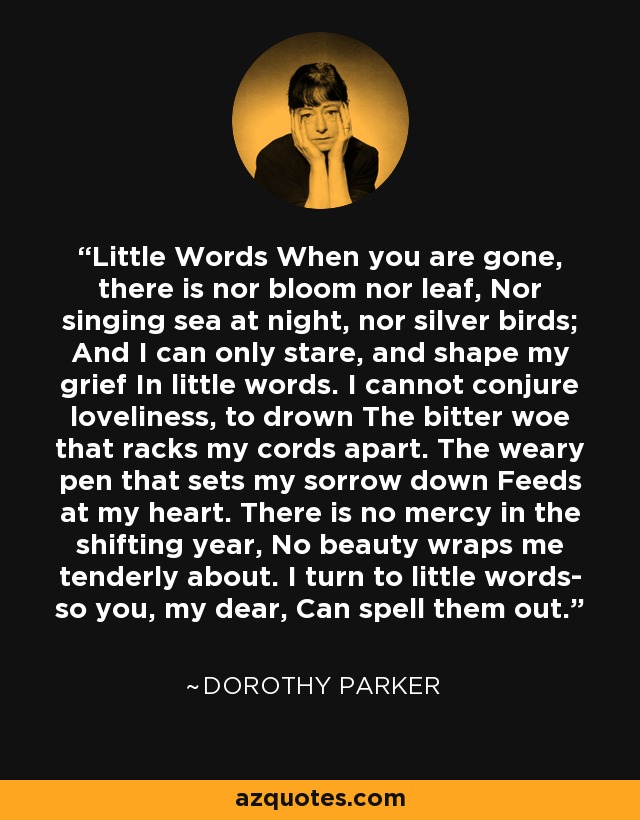 Little Words When you are gone, there is nor bloom nor leaf, Nor singing sea at night, nor silver birds; And I can only stare, and shape my grief In little words. I cannot conjure loveliness, to drown The bitter woe that racks my cords apart. The weary pen that sets my sorrow down Feeds at my heart. There is no mercy in the shifting year, No beauty wraps me tenderly about. I turn to little words- so you, my dear, Can spell them out. - Dorothy Parker