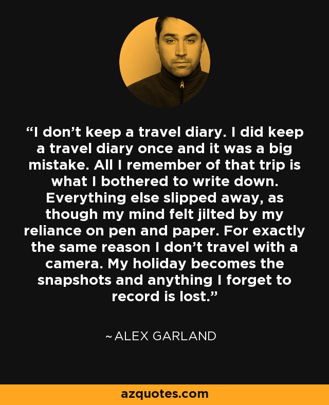 I don’t keep a travel diary. I did keep a travel diary once and it was a big mistake. All I remember of that trip is what I bothered to write down. Everything else slipped away, as though my mind felt jilted by my reliance on pen and paper. For exactly the same reason I don’t travel with a camera. My holiday becomes the snapshots and anything I forget to record is lost. - Alex Garland