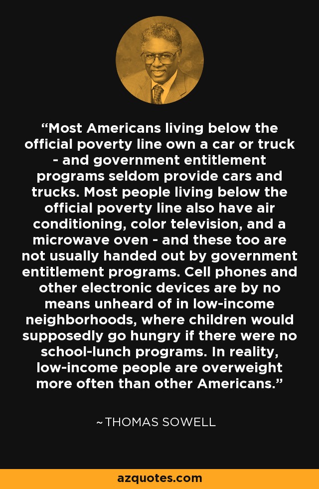 Most Americans living below the official poverty line own a car or truck - and government entitlement programs seldom provide cars and trucks. Most people living below the official poverty line also have air conditioning, color television, and a microwave oven - and these too are not usually handed out by government entitlement programs. Cell phones and other electronic devices are by no means unheard of in low-income neighborhoods, where children would supposedly go hungry if there were no school-lunch programs. In reality, low-income people are overweight more often than other Americans. - Thomas Sowell
