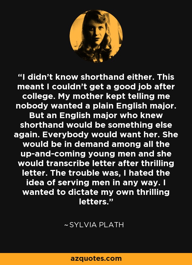 I didn't know shorthand either. This meant I couldn't get a good job after college. My mother kept telling me nobody wanted a plain English major. But an English major who knew shorthand would be something else again. Everybody would want her. She would be in demand among all the up-and-coming young men and she would transcribe letter after thrilling letter. The trouble was, I hated the idea of serving men in any way. I wanted to dictate my own thrilling letters. - Sylvia Plath