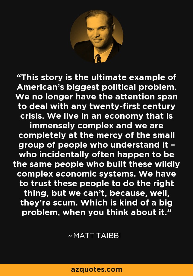 This story is the ultimate example of American’s biggest political problem. We no longer have the attention span to deal with any twenty-first century crisis. We live in an economy that is immensely complex and we are completely at the mercy of the small group of people who understand it – who incidentally often happen to be the same people who built these wildly complex economic systems. We have to trust these people to do the right thing, but we can’t, because, well, they’re scum. Which is kind of a big problem, when you think about it. - Matt Taibbi