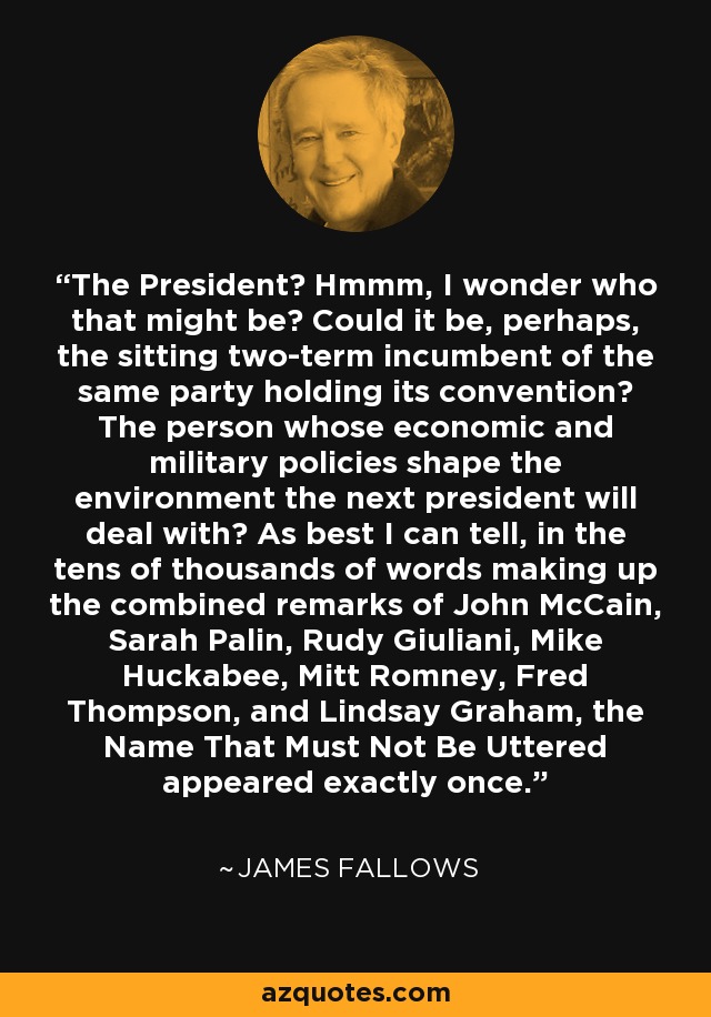 The President? Hmmm, I wonder who that might be? Could it be, perhaps, the sitting two-term incumbent of the same party holding its convention? The person whose economic and military policies shape the environment the next president will deal with? As best I can tell, in the tens of thousands of words making up the combined remarks of John McCain, Sarah Palin, Rudy Giuliani, Mike Huckabee, Mitt Romney, Fred Thompson, and Lindsay Graham, the Name That Must Not Be Uttered appeared exactly once. - James Fallows