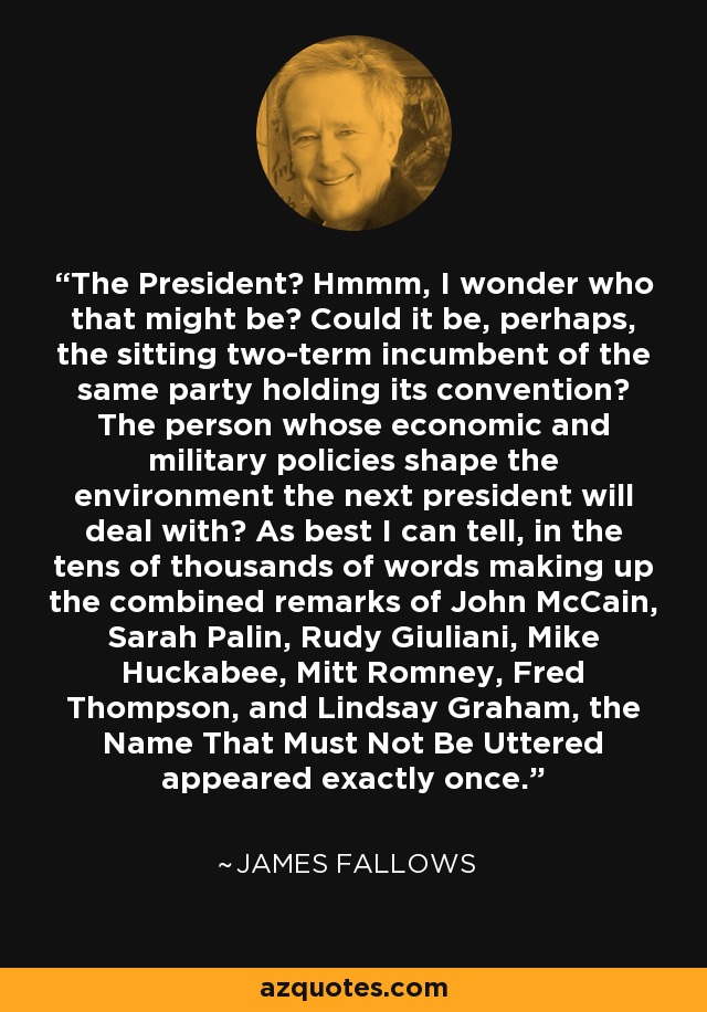 The President? Hmmm, I wonder who that might be? Could it be, perhaps, the sitting two-term incumbent of the same party holding its convention? The person whose economic and military policies shape the environment the next president will deal with? As best I can tell, in the tens of thousands of words making up the combined remarks of John McCain, Sarah Palin, Rudy Giuliani, Mike Huckabee, Mitt Romney, Fred Thompson, and Lindsay Graham, the Name That Must Not Be Uttered appeared exactly once. - James Fallows