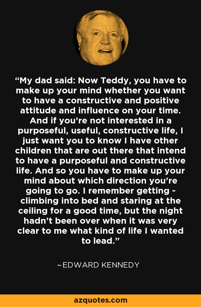 My dad said: Now Teddy, you have to make up your mind whether you want to have a constructive and positive attitude and influence on your time. And if you're not interested in a purposeful, useful, constructive life, I just want you to know I have other children that are out there that intend to have a purposeful and constructive life. And so you have to make up your mind about which direction you're going to go. I remember getting - climbing into bed and staring at the ceiling for a good time, but the night hadn't been over when it was very clear to me what kind of life I wanted to lead. - Edward Kennedy