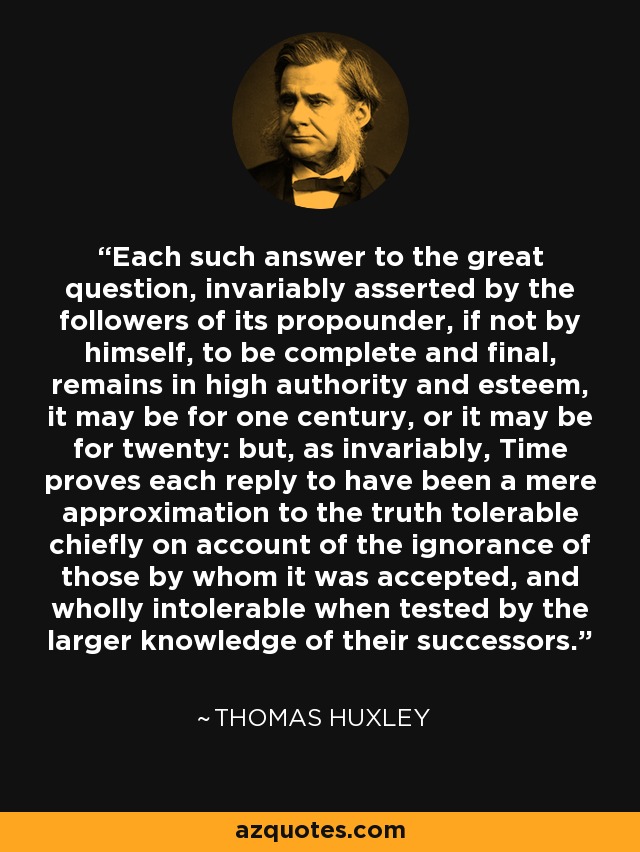 Each such answer to the great question, invariably asserted by the followers of its propounder, if not by himself, to be complete and final, remains in high authority and esteem, it may be for one century, or it may be for twenty: but, as invariably, Time proves each reply to have been a mere approximation to the truth tolerable chiefly on account of the ignorance of those by whom it was accepted, and wholly intolerable when tested by the larger knowledge of their successors. - Thomas Huxley