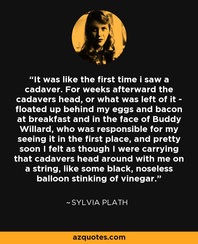 It was like the first time i saw a cadaver. For weeks afterward the cadavers head, or what was left of it - floated up behind my eggs and bacon at breakfast and in the face of Buddy Willard, who was responsible for my seeing it in the first place, and pretty soon I felt as though I were carrying that cadavers head around with me on a string, like some black, noseless balloon stinking of vinegar. - Sylvia Plath