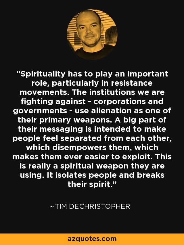 Spirituality has to play an important role, particularly in resistance movements. The institutions we are fighting against - corporations and governments - use alienation as one of their primary weapons. A big part of their messaging is intended to make people feel separated from each other, which disempowers them, which makes them ever easier to exploit. This is really a spiritual weapon they are using. It isolates people and breaks their spirit. - Tim DeChristopher