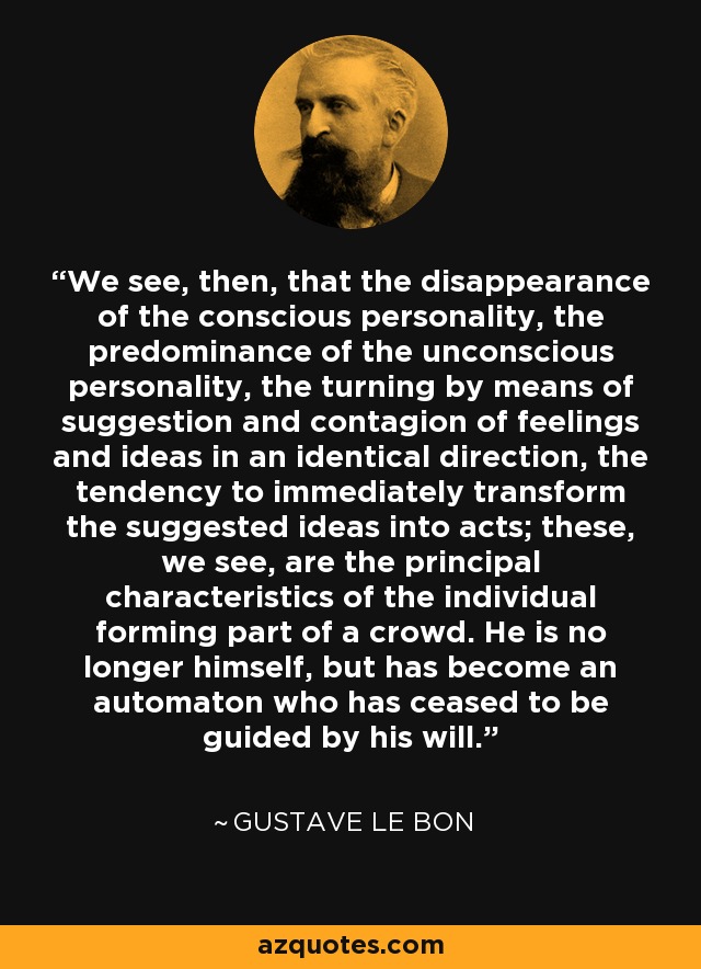 We see, then, that the disappearance of the conscious personality, the predominance of the unconscious personality, the turning by means of suggestion and contagion of feelings and ideas in an identical direction, the tendency to immediately transform the suggested ideas into acts; these, we see, are the principal characteristics of the individual forming part of a crowd. He is no longer himself, but has become an automaton who has ceased to be guided by his will. - Gustave Le Bon