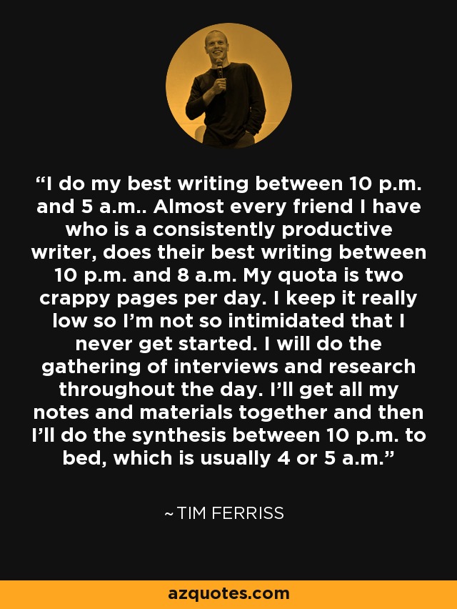 I do my best writing between 10 p.m. and 5 a.m.. Almost every friend I have who is a consistently productive writer, does their best writing between 10 p.m. and 8 a.m. My quota is two crappy pages per day. I keep it really low so I'm not so intimidated that I never get started. I will do the gathering of interviews and research throughout the day. I'll get all my notes and materials together and then I'll do the synthesis between 10 p.m. to bed, which is usually 4 or 5 a.m. - Tim Ferriss