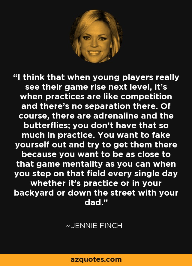 I think that when young players really see their game rise next level, it's when practices are like competition and there's no separation there. Of course, there are adrenaline and the butterflies; you don't have that so much in practice. You want to fake yourself out and try to get them there because you want to be as close to that game mentality as you can when you step on that field every single day whether it's practice or in your backyard or down the street with your dad. - Jennie Finch