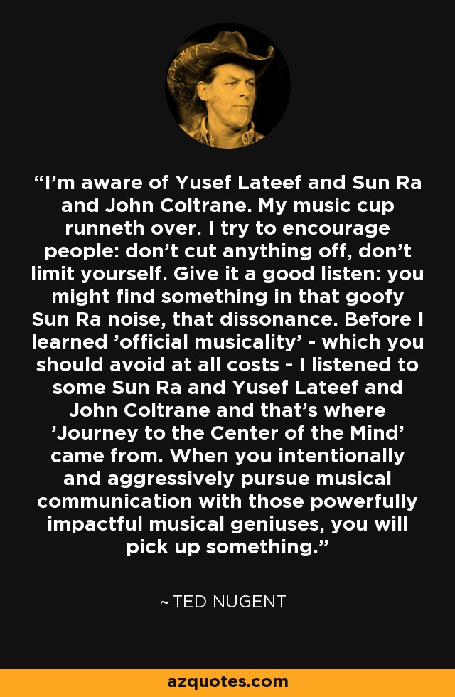 I'm aware of Yusef Lateef and Sun Ra and John Coltrane. My music cup runneth over. I try to encourage people: don't cut anything off, don't limit yourself. Give it a good listen: you might find something in that goofy Sun Ra noise, that dissonance. Before I learned 'official musicality' - which you should avoid at all costs - I listened to some Sun Ra and Yusef Lateef and John Coltrane and that's where 'Journey to the Center of the Mind' came from. When you intentionally and aggressively pursue musical communication with those powerfully impactful musical geniuses, you will pick up something. - Ted Nugent