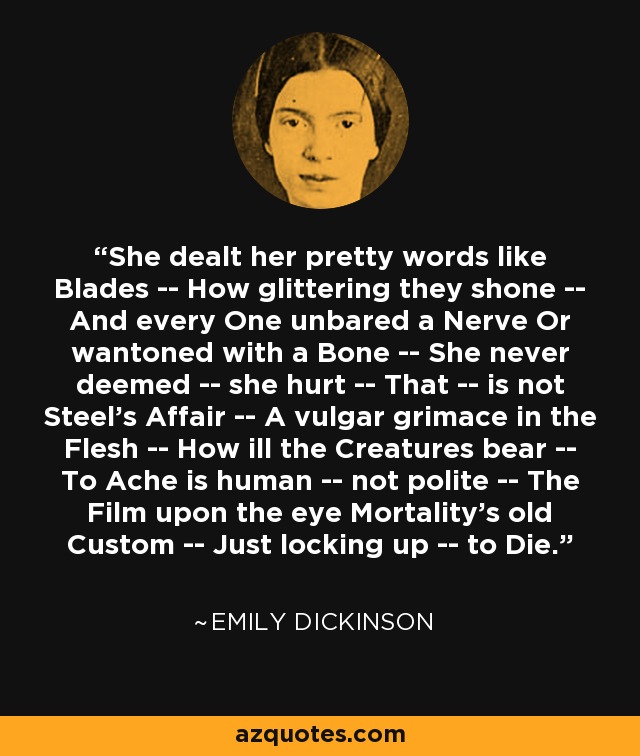 She dealt her pretty words like Blades -- How glittering they shone -- And every One unbared a Nerve Or wantoned with a Bone -- She never deemed -- she hurt -- That -- is not Steel's Affair -- A vulgar grimace in the Flesh -- How ill the Creatures bear -- To Ache is human -- not polite -- The Film upon the eye Mortality's old Custom -- Just locking up -- to Die. - Emily Dickinson