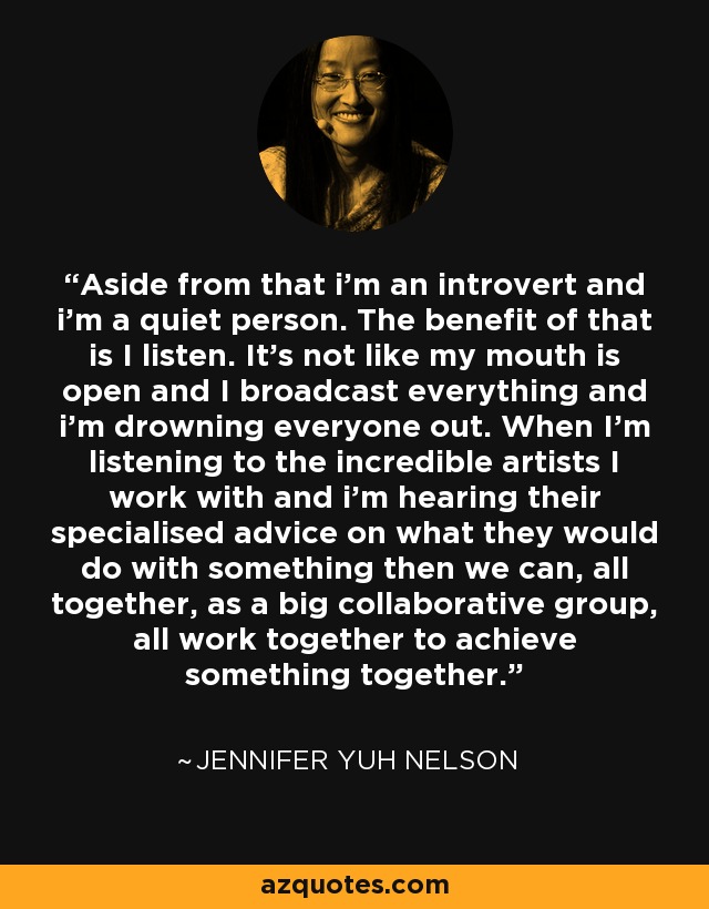Aside from that i’m an introvert and i’m a quiet person. The benefit of that is I listen. It’s not like my mouth is open and I broadcast everything and i’m drowning everyone out. When I’m listening to the incredible artists I work with and i’m hearing their specialised advice on what they would do with something then we can, all together, as a big collaborative group, all work together to achieve something together. - Jennifer Yuh Nelson