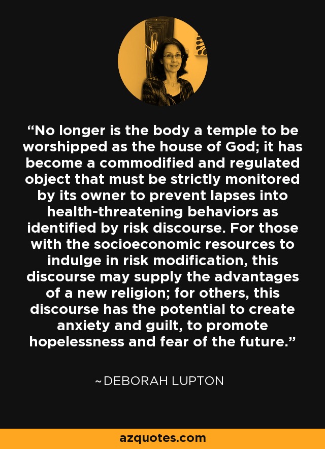 No longer is the body a temple to be worshipped as the house of God; it has become a commodified and regulated object that must be strictly monitored by its owner to prevent lapses into health-threatening behaviors as identified by risk discourse. For those with the socioeconomic resources to indulge in risk modification, this discourse may supply the advantages of a new religion; for others, this discourse has the potential to create anxiety and guilt, to promote hopelessness and fear of the future. - Deborah Lupton