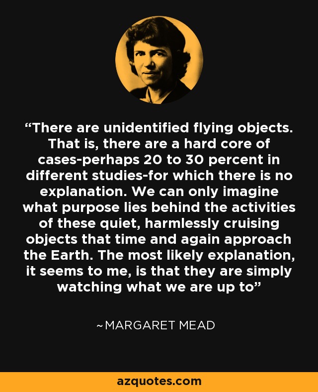 There are unidentified flying objects. That is, there are a hard core of cases-perhaps 20 to 30 percent in different studies-for which there is no explanation. We can only imagine what purpose lies behind the activities of these quiet, harmlessly cruising objects that time and again approach the Earth. The most likely explanation, it seems to me, is that they are simply watching what we are up to - Margaret Mead