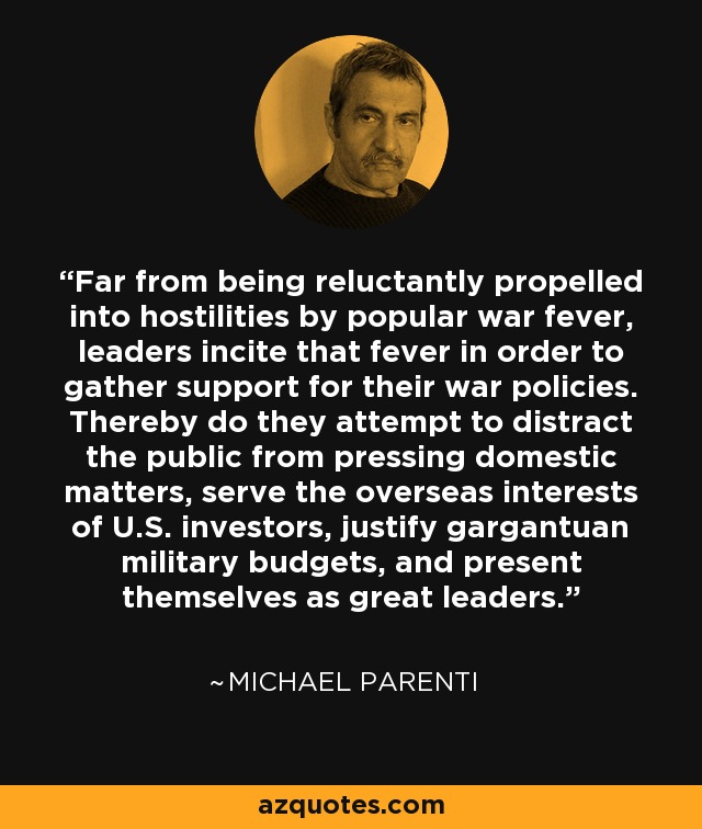 Far from being reluctantly propelled into hostilities by popular war fever, leaders incite that fever in order to gather support for their war policies. Thereby do they attempt to distract the public from pressing domestic matters, serve the overseas interests of U.S. investors, justify gargantuan military budgets, and present themselves as great leaders. - Michael Parenti