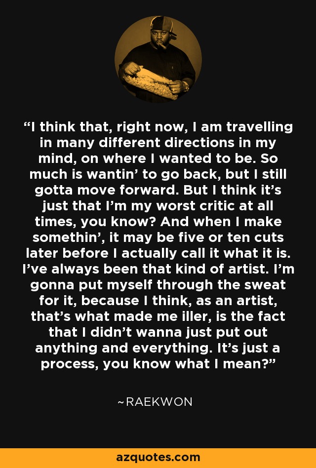 I think that, right now, I am travelling in many different directions in my mind, on where I wanted to be. So much is wantin' to go back, but I still gotta move forward. But I think it's just that I'm my worst critic at all times, you know? And when I make somethin', it may be five or ten cuts later before I actually call it what it is. I've always been that kind of artist. I'm gonna put myself through the sweat for it, because I think, as an artist, that's what made me iller, is the fact that I didn't wanna just put out anything and everything. It's just a process, you know what I mean? - Raekwon