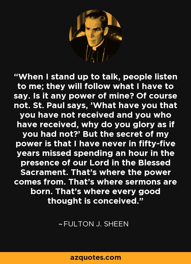 When I stand up to talk, people listen to me; they will follow what I have to say. Is it any power of mine? Of course not. St. Paul says, 'What have you that you have not received and you who have received, why do you glory as if you had not?' But the secret of my power is that I have never in fifty-five years missed spending an hour in the presence of our Lord in the Blessed Sacrament. That's where the power comes from. That's where sermons are born. That's where every good thought is conceived. - Fulton J. Sheen