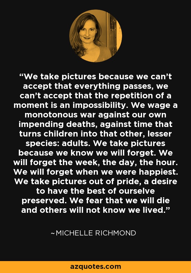 We take pictures because we can't accept that everything passes, we can't accept that the repetition of a moment is an impossibility. We wage a monotonous war against our own impending deaths, against time that turns children into that other, lesser species: adults. We take pictures because we know we will forget. We will forget the week, the day, the hour. We will forget when we were happiest. We take pictures out of pride, a desire to have the best of ourselve preserved. We fear that we will die and others will not know we lived. - Michelle Richmond