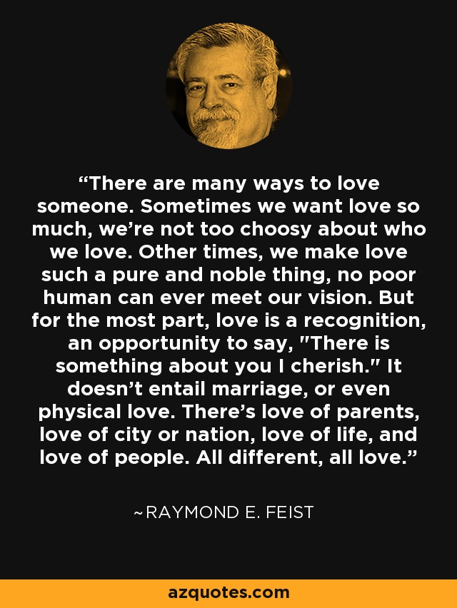 There are many ways to love someone. Sometimes we want love so much, we're not too choosy about who we love. Other times, we make love such a pure and noble thing, no poor human can ever meet our vision. But for the most part, love is a recognition, an opportunity to say, 