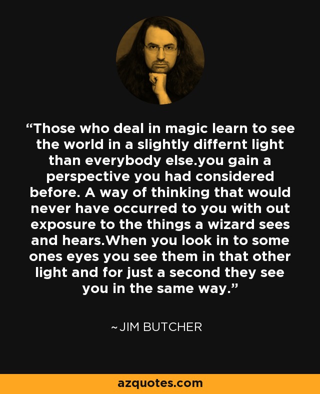 Those who deal in magic learn to see the world in a slightly differnt light than everybody else.you gain a perspective you had considered before. A way of thinking that would never have occurred to you with out exposure to the things a wizard sees and hears.When you look in to some ones eyes you see them in that other light and for just a second they see you in the same way. - Jim Butcher