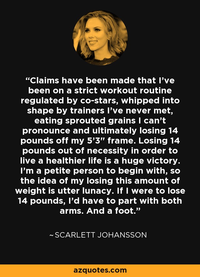 Claims have been made that I've been on a strict workout routine regulated by co-stars, whipped into shape by trainers I've never met, eating sprouted grains I can't pronounce and ultimately losing 14 pounds off my 5'3