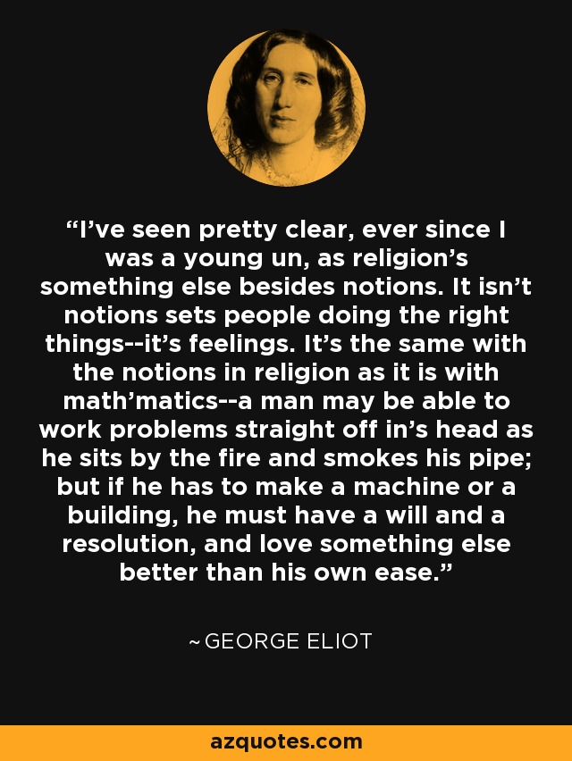 I've seen pretty clear, ever since I was a young un, as religion's something else besides notions. It isn't notions sets people doing the right things--it's feelings. It's the same with the notions in religion as it is with math'matics--a man may be able to work problems straight off in's head as he sits by the fire and smokes his pipe; but if he has to make a machine or a building, he must have a will and a resolution, and love something else better than his own ease. - George Eliot