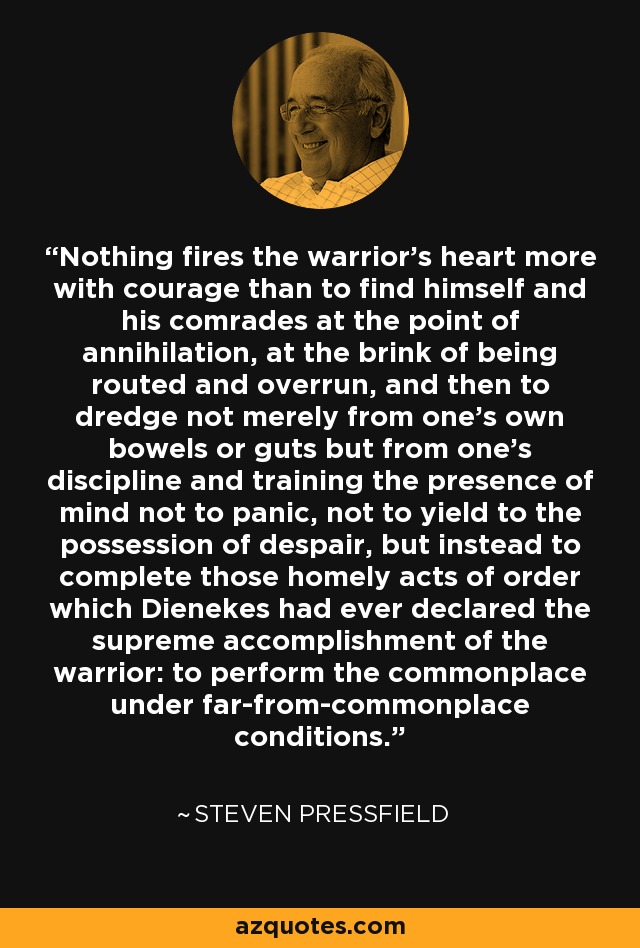 Nothing fires the warrior’s heart more with courage than to find himself and his comrades at the point of annihilation, at the brink of being routed and overrun, and then to dredge not merely from one’s own bowels or guts but from one’s discipline and training the presence of mind not to panic, not to yield to the possession of despair, but instead to complete those homely acts of order which Dienekes had ever declared the supreme accomplishment of the warrior: to perform the commonplace under far-from-commonplace conditions. - Steven Pressfield