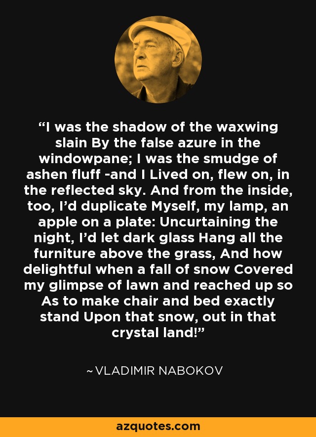 I was the shadow of the waxwing slain By the false azure in the windowpane; I was the smudge of ashen fluff -and I Lived on, flew on, in the reflected sky. And from the inside, too, I'd duplicate Myself, my lamp, an apple on a plate: Uncurtaining the night, I'd let dark glass Hang all the furniture above the grass, And how delightful when a fall of snow Covered my glimpse of lawn and reached up so As to make chair and bed exactly stand Upon that snow, out in that crystal land! - Vladimir Nabokov