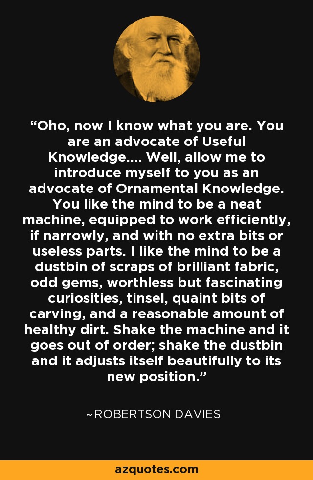 Oho, now I know what you are. You are an advocate of Useful Knowledge.... Well, allow me to introduce myself to you as an advocate of Ornamental Knowledge. You like the mind to be a neat machine, equipped to work efficiently, if narrowly, and with no extra bits or useless parts. I like the mind to be a dustbin of scraps of brilliant fabric, odd gems, worthless but fascinating curiosities, tinsel, quaint bits of carving, and a reasonable amount of healthy dirt. Shake the machine and it goes out of order; shake the dustbin and it adjusts itself beautifully to its new position. - Robertson Davies