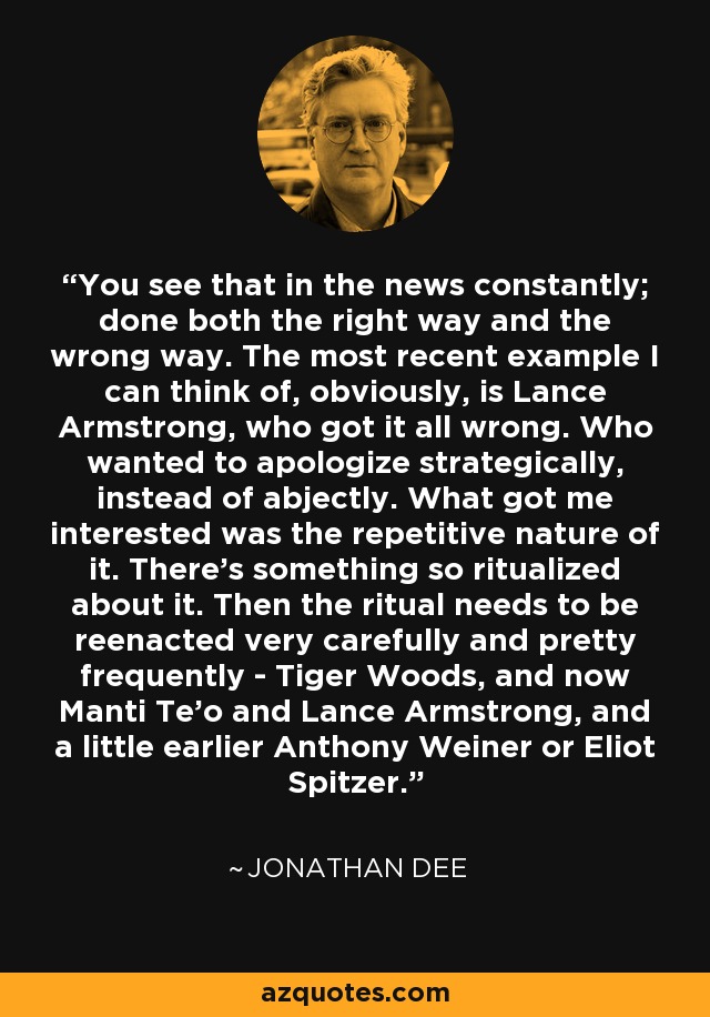 You see that in the news constantly; done both the right way and the wrong way. The most recent example I can think of, obviously, is Lance Armstrong, who got it all wrong. Who wanted to apologize strategically, instead of abjectly. What got me interested was the repetitive nature of it. There's something so ritualized about it. Then the ritual needs to be reenacted very carefully and pretty frequently - Tiger Woods, and now Manti Te'o and Lance Armstrong, and a little earlier Anthony Weiner or Eliot Spitzer. - Jonathan Dee