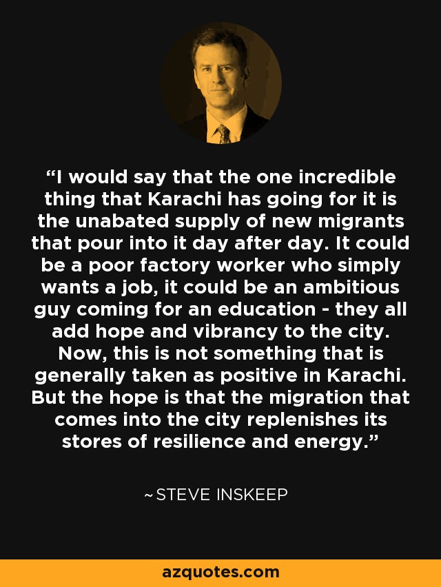 I would say that the one incredible thing that Karachi has going for it is the unabated supply of new migrants that pour into it day after day. It could be a poor factory worker who simply wants a job, it could be an ambitious guy coming for an education - they all add hope and vibrancy to the city. Now, this is not something that is generally taken as positive in Karachi. But the hope is that the migration that comes into the city replenishes its stores of resilience and energy. - Steve Inskeep