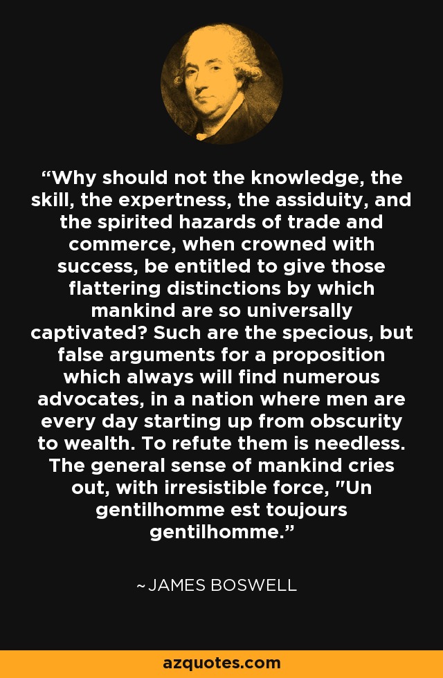 Why should not the knowledge, the skill, the expertness, the assiduity, and the spirited hazards of trade and commerce, when crowned with success, be entitled to give those flattering distinctions by which mankind are so universally captivated? Such are the specious, but false arguments for a proposition which always will find numerous advocates, in a nation where men are every day starting up from obscurity to wealth. To refute them is needless. The general sense of mankind cries out, with irresistible force, 