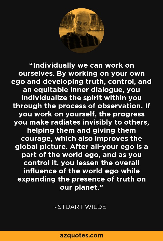 Individually we can work on ourselves. By working on your own ego and developing truth, control, and an equitable inner dialogue, you individualize the spirit within you through the process of observation. If you work on yourself, the progress you make radiates invisibly to others, helping them and giving them courage, which also improves the global picture. After all-your ego is a part of the world ego, and as you control it, you lessen the overall influence of the world ego while expanding the presence of truth on our planet. - Stuart Wilde