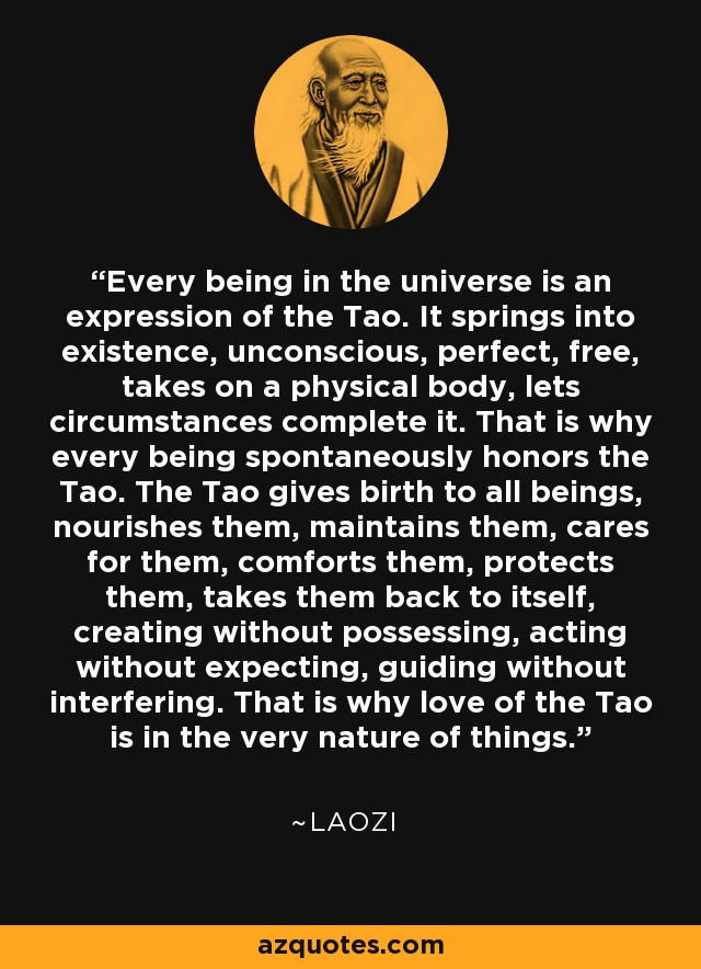 Every being in the universe is an expression of the Tao. It springs into existence, unconscious, perfect, free, takes on a physical body, lets circumstances complete it. That is why every being spontaneously honors the Tao. The Tao gives birth to all beings, nourishes them, maintains them, cares for them, comforts them, protects them, takes them back to itself, creating without possessing, acting without expecting, guiding without interfering. That is why love of the Tao is in the very nature of things. - Laozi