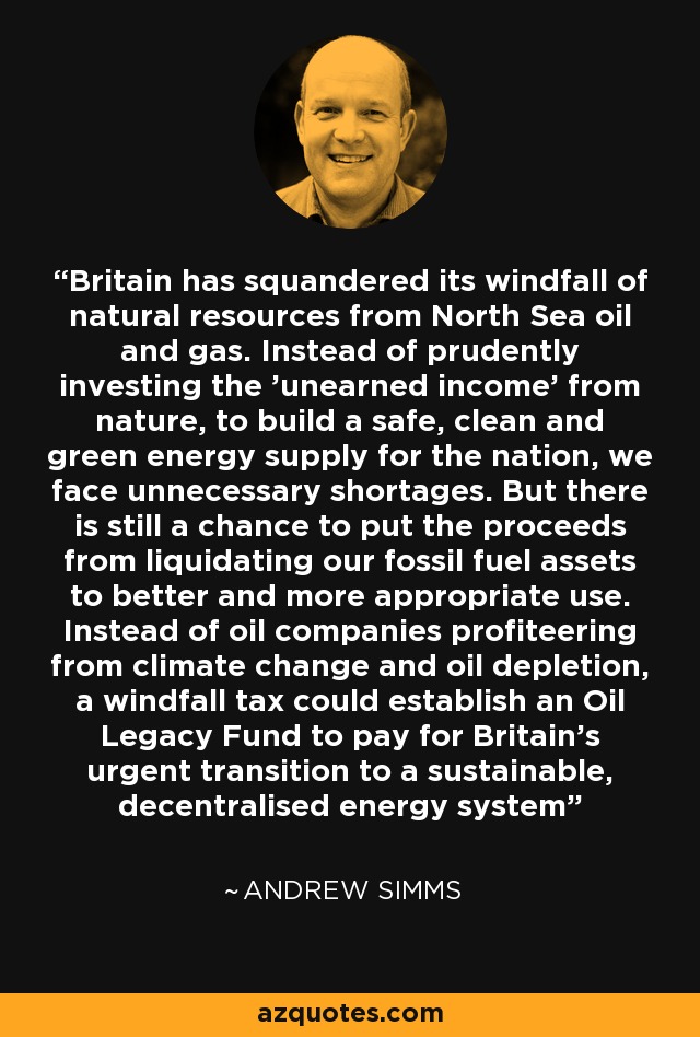 Britain has squandered its windfall of natural resources from North Sea oil and gas. Instead of prudently investing the 'unearned income' from nature, to build a safe, clean and green energy supply for the nation, we face unnecessary shortages. But there is still a chance to put the proceeds from liquidating our fossil fuel assets to better and more appropriate use. Instead of oil companies profiteering from climate change and oil depletion, a windfall tax could establish an Oil Legacy Fund to pay for Britain's urgent transition to a sustainable, decentralised energy system - Andrew Simms