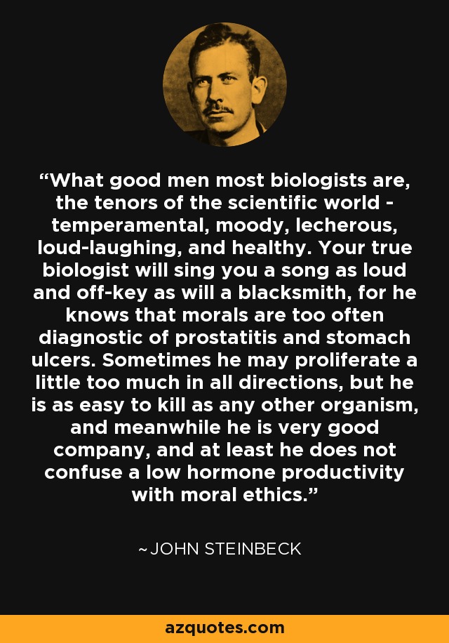 What good men most biologists are, the tenors of the scientific world - temperamental, moody, lecherous, loud-laughing, and healthy. Your true biologist will sing you a song as loud and off-key as will a blacksmith, for he knows that morals are too often diagnostic of prostatitis and stomach ulcers. Sometimes he may proliferate a little too much in all directions, but he is as easy to kill as any other organism, and meanwhile he is very good company, and at least he does not confuse a low hormone productivity with moral ethics. - John Steinbeck