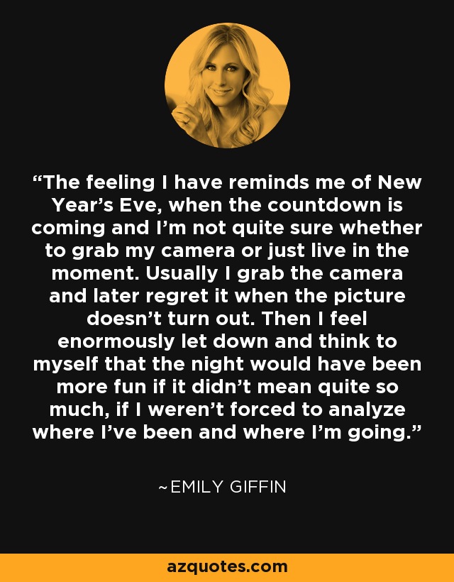 The feeling I have reminds me of New Year’s Eve, when the countdown is coming and I’m not quite sure whether to grab my camera or just live in the moment. Usually I grab the camera and later regret it when the picture doesn’t turn out. Then I feel enormously let down and think to myself that the night would have been more fun if it didn’t mean quite so much, if I weren’t forced to analyze where I’ve been and where I’m going. - Emily Giffin