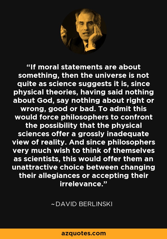 If moral statements are about something, then the universe is not quite as science suggests it is, since physical theories, having said nothing about God, say nothing about right or wrong, good or bad. To admit this would force philosophers to confront the possibility that the physical sciences offer a grossly inadequate view of reality. And since philosophers very much wish to think of themselves as scientists, this would offer them an unattractive choice between changing their allegiances or accepting their irrelevance. - David Berlinski