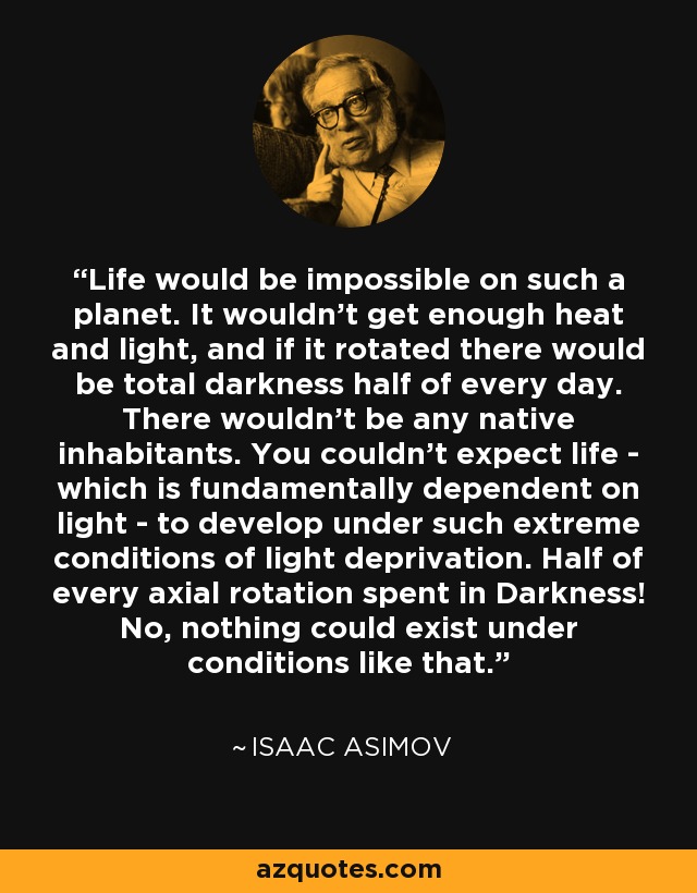 Life would be impossible on such a planet. It wouldn't get enough heat and light, and if it rotated there would be total darkness half of every day. There wouldn't be any native inhabitants. You couldn't expect life - which is fundamentally dependent on light - to develop under such extreme conditions of light deprivation. Half of every axial rotation spent in Darkness! No, nothing could exist under conditions like that. - Isaac Asimov